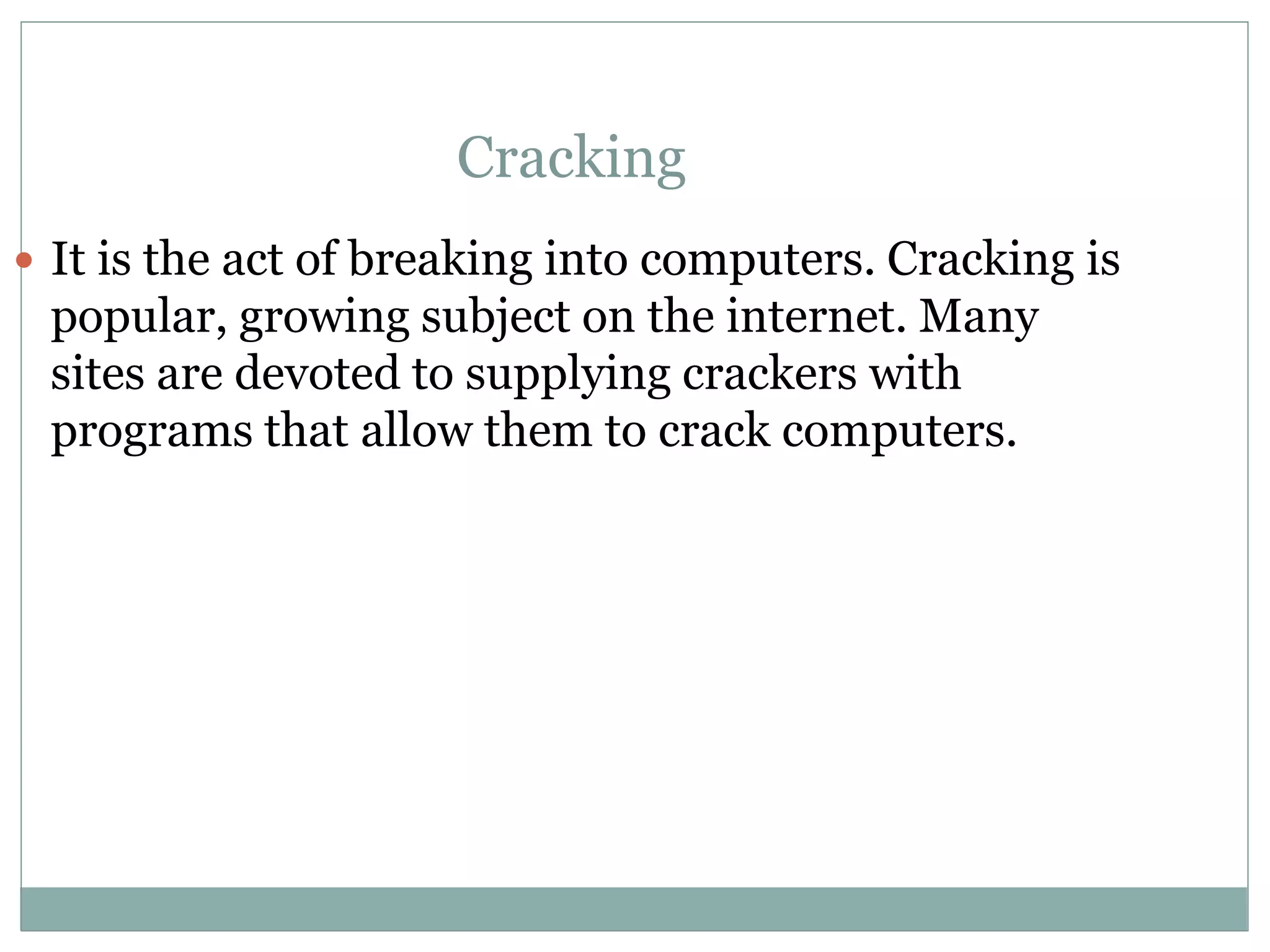 Cracking
 It is the act of breaking into computers. Cracking is
popular, growing subject on the internet. Many
sites are devoted to supplying crackers with
programs that allow them to crack computers.
 