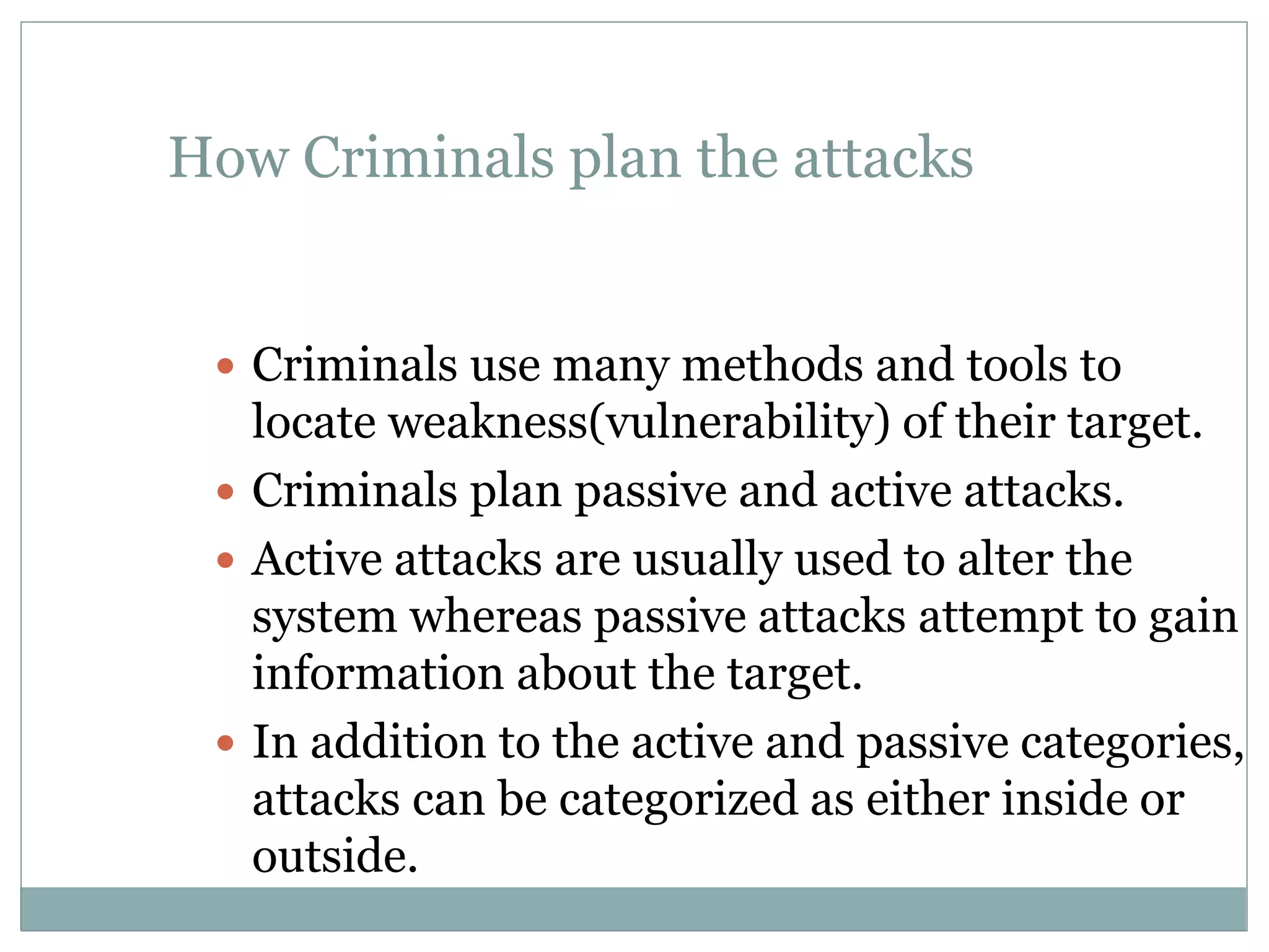 How Criminals plan the attacks
 Criminals use many methods and tools to
locate weakness(vulnerability) of their target.
 Criminals plan passive and active attacks.
 Active attacks are usually used to alter the
system whereas passive attacks attempt to gain
information about the target.
 In addition to the active and passive categories,
attacks can be categorized as either inside or
outside.
 