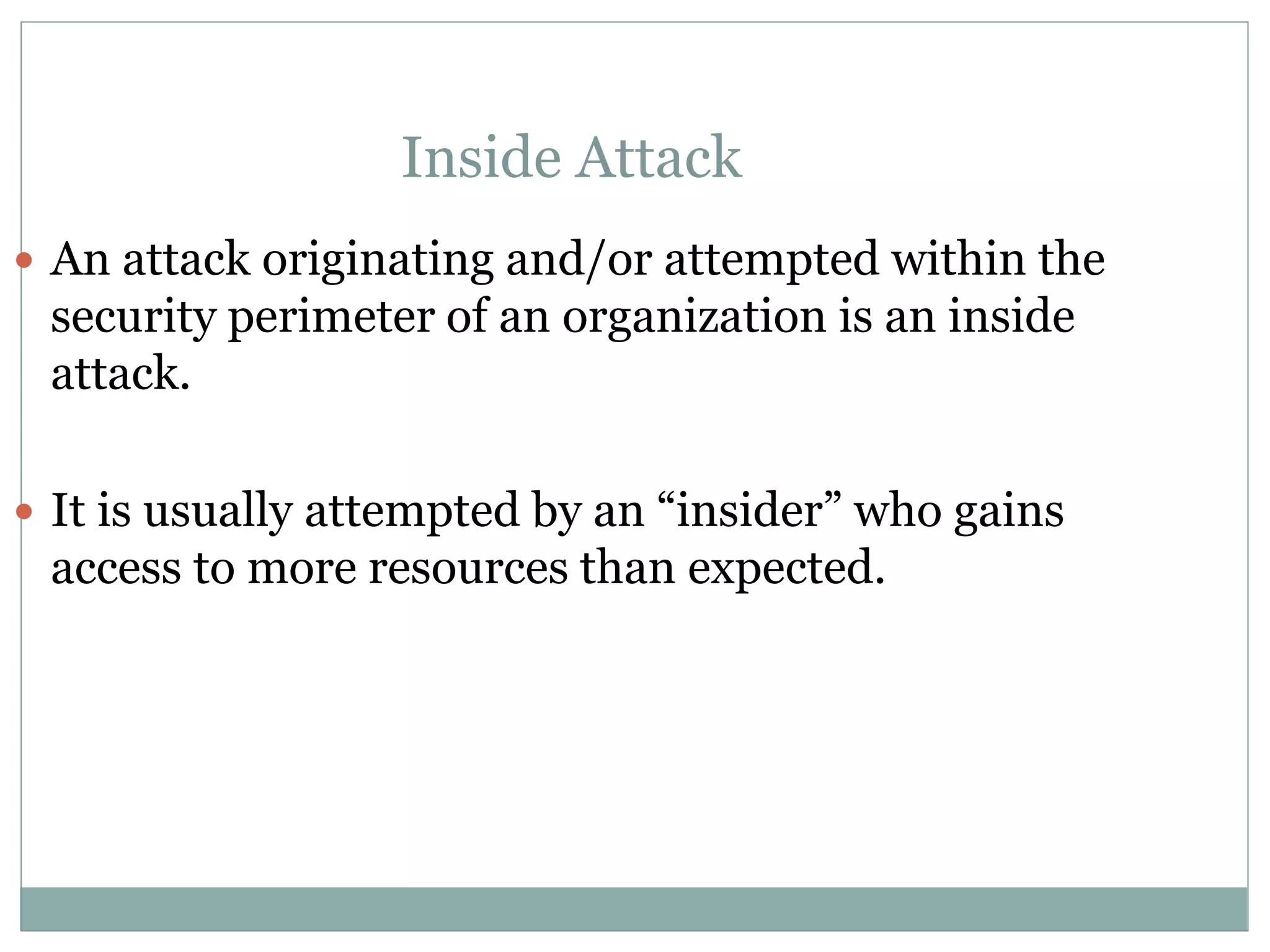 Inside Attack
 An attack originating and/or attempted within the
security perimeter of an organization is an inside
attack.
 It is usually attempted by an “insider” who gains
access to more resources than expected.
 