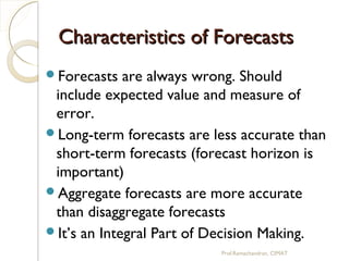 Characteristics of ForecastsCharacteristics of Forecasts
Forecasts are always wrong. Should
include expected value and measure of
error.
Long-term forecasts are less accurate than
short-term forecasts (forecast horizon is
important)
Aggregate forecasts are more accurate
than disaggregate forecasts
It’s an Integral Part of Decision Making.
Prof.Ramachandran, CIMAT
 