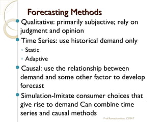 Forecasting MethodsForecasting Methods
Qualitative: primarily subjective; rely on
judgment and opinion
Time Series: use historical demand only
◦ Static
◦ Adaptive
Causal: use the relationship between
demand and some other factor to develop
forecast
Simulation-Imitate consumer choices that
give rise to demand Can combine time
series and causal methods
Prof.Ramachandran, CIMAT
 