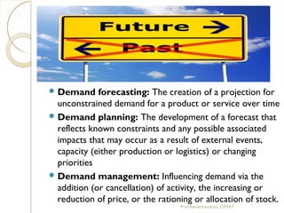  Demand forecasting: The creation of a projection for
unconstrained demand for a product or service over time
 Demand planning: The development of a forecast that
reflects known constraints and any possible associated
impacts that may occur as a result of external events,
capacity (either production or logistics) or changing
priorities
 Demand management: Influencing demand via the
addition (or cancellation) of activity, the increasing or
reduction of price, or the rationing or allocation of stock.
Prof.Ramachandran, CIMAT
 