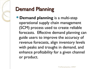 Demand PlanningDemand Planning
Demand planning is a multi-step
operational supply chain management
(SCM) process used to create reliable
forecasts.  Effective demand planning can
guide users to improve the accuracy of
revenue forecasts, align inventory levels
with peaks and troughs in demand, and
enhance profitability for a given channel
or product.
Prof.Ramachandran, CIMAT
 