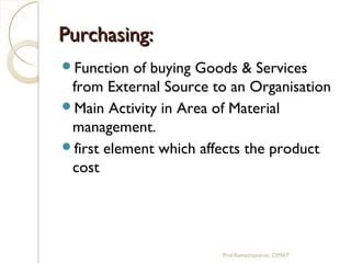 Purchasing:Purchasing:
Function of buying Goods & Services
from External Source to an Organisation
Main Activity in Area of Material
management.
first element which affects the product
cost
Prof.Ramachandran, CIMAT
 