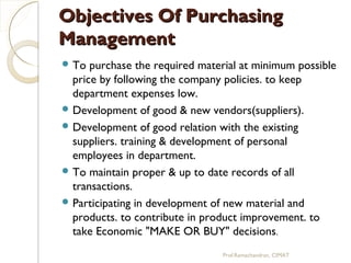 Objectives Of PurchasingObjectives Of Purchasing
ManagementManagement
 To purchase the required material at minimum possible
price by following the company policies. to keep
department expenses low.
 Development of good & new vendors(suppliers).
 Development of good relation with the existing
suppliers. training & development of personal
employees in department.
 To maintain proper & up to date records of all
transactions.
 Participating in development of new material and
products. to contribute in product improvement. to
take Economic "MAKE OR BUY" decisions.
Prof.Ramachandran, CIMAT
 
