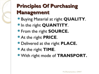 Principles Of PurchasingPrinciples Of Purchasing
ManagementManagement
Buying Material at right QUALITY.
In the right QUANTITY.
From the right SOURCE.
At the right PRICE.
Delivered at the right PLACE.
At the right TIME.
With right mode of TRANSPORT.
Prof.Ramachandran, CIMAT
 