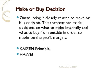 Make or Buy DecisionMake or Buy Decision
Outsourcing is closely related to make or
buy decision. The corporations made
decisions on what to make internally and
what to buy from outside in order to
maximize the profit margins.
KAIZEN Principle
HAWEI
Prof.Ramachandran, CIMAT
 