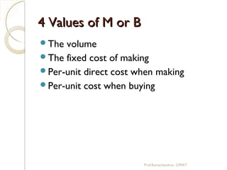 4 Values of M or B4 Values of M or B
The volume
The fixed cost of making
Per-unit direct cost when making
Per-unit cost when buying
Prof.Ramachandran, CIMAT
 