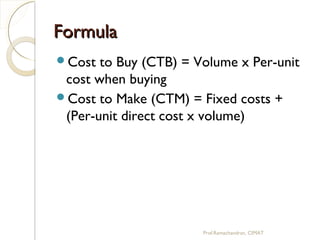 FormulaFormula
Cost to Buy (CTB) = Volume x Per-unit
cost when buying
Cost to Make (CTM) = Fixed costs +
(Per-unit direct cost x volume)
Prof.Ramachandran, CIMAT
 