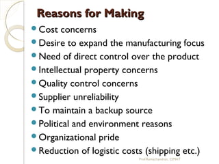 Reasons for MakingReasons for Making
Cost concerns
Desire to expand the manufacturing focus
Need of direct control over the product
Intellectual property concerns
Quality control concerns
Supplier unreliability
To maintain a backup source
Political and environment reasons
Organizational pride
Reduction of logistic costs (shipping etc.)
Prof.Ramachandran, CIMAT
 
