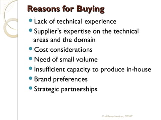 Reasons for BuyingReasons for Buying
Lack of technical experience
Supplier's expertise on the technical
areas and the domain
Cost considerations
Need of small volume
Insufficient capacity to produce in-house
Brand preferences
Strategic partnerships
Prof.Ramachandran, CIMAT
 