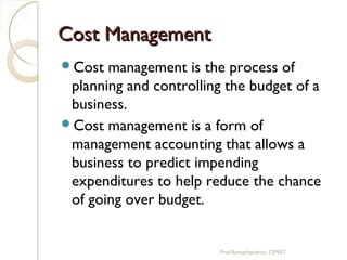 Cost ManagementCost Management
Cost management is the process of
planning and controlling the budget of a
business.
Cost management is a form of
management accounting that allows a
business to predict impending
expenditures to help reduce the chance
of going over budget.
Prof.Ramachandran, CIMAT
 