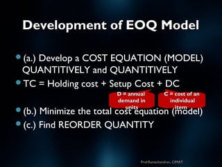 Development of EOQ ModelDevelopment of EOQ Model
(a.) Develop a COST EQUATION (MODEL)
QUANTITIVELY and QUANTITIVELY
TC = Holding cost + Setup Cost + DC
(b.) Minimize the total cost equation (model)
(c.) Find REORDER QUANTITY
D = annualD = annual
demand indemand in
unitsunits
C = cost of anC = cost of an
individualindividual
itemitem
Prof.Ramachandran, CIMAT
 