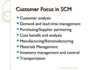 Customer Focus in SCMCustomer Focus in SCM
Customer analysis
Demand and lead time management
Purchasing/Supplier partnering
Cost benefit and analysis
Manufacturing/Remanufacturing
Materials Management
Inventory management and control
Transportation
Prof.Ramachandran, CIMAT
 