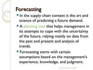 ForecastingForecasting
In the supply chain context is the art and
science of predicting a future demand.
A planning tool that helps management in
its attempts to cope with the uncertainty
of the future, relying mainly on data from
the past and present and analysis of
trends.
Forecasting starts with certain
assumptions based on the management's
experience, knowledge, and judgment.
Prof.Ramachandran, CIMAT
 