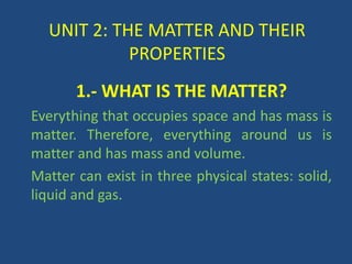 UNIT 2: THE MATTER AND THEIR
PROPERTIES
1.- WHAT IS THE MATTER?
Everything that occupies space and has mass is
matter. Therefore, everything around us is
matter and has mass and volume.
Matter can exist in three physical states: solid,
liquid and gas.
 