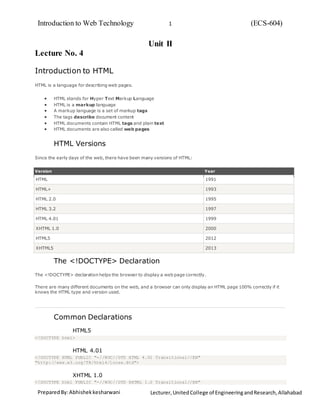 Introduction to Web Technology (ECS-604)1
PreparedBy:Abhishekkesharwani Lecturer, UnitedCollege of EngineeringandResearch,Allahabad
Unit II
Lecture No. 4
Introduction to HTML
HTML is a language for describing web pages.
 HTML stands for Hyper Text Markup Language
 HTML is a markup language
 A markup language is a set of markup tags
 The tags describe document content
 HTML documents contain HTML tags and plain text
 HTML documents are also called web pages
HTML Versions
Since the early days of the web, there have been many versions of HTML:
Version Year
HTML 1991
HTML+ 1993
HTML 2.0 1995
HTML 3.2 1997
HTML 4.01 1999
XHTML 1.0 2000
HTML5 2012
XHTML5 2013
The <!DOCTYPE> Declaration
The <!DOCTYPE> declaration helps the browser to display a web page correctly.
There are many different documents on the web, and a browser can only display an HTML page 100% correctly if it
knows the HTML type and version used.
Common Declarations
HTML5
<!DOCTYPE html>
HTML 4.01
<!DOCTYPE HTML PUBLIC "-//W3C//DTD HTML 4.01 Transitional//EN"
"http://www.w3.org/TR/html4/loose.dtd">
XHTML 1.0
<!DOCTYPE html PUBLIC "-//W3C//DTD XHTML 1.0 Transitional//EN"
 