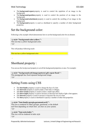 Web Technology ECS-604
Prepared By: Abhishek kesharwani Lecturer, United College of Engineering and Research
The background-repeat property is used to control the repetition of an image in the
background.
The background-position property is used to control the position of an image in the
background.
The background-attachment property is used to control the scrolling of an image in the
background.
The background property is used as shorthand to specify a number of other background
properties.
Set the background color:
Following is the example which demonstrates how to set the background color for an element.
<p style="background-color:yellow;">
This text has a yellow background color.
</p>
This will produce following result:
This text has a yellow background color.
-
Shorthand property :
You can use the background property to set all the background properties at once. For example:
<p style="background:url(/images/pattern1.gif) repeat fixed;">
This parapgraph has fixed repeated background image.
</p>
Setting Fonts using CSS
The font-family property is used to change the face of a font.
The font-style property is used to make a font italic or oblique.
The font-variant property is used to create a small-caps effect.
The font-weight property is used to increase or decrease how bold or light a font appears.
The font-size property is used to increase or decrease the size of a font.
The font property is used as shorthand to specify a number of other font properties.
<p style="font-family:georgia,garamond,serif;">
This text is rendered in either georgia, garamond, or the default
serif font depending on which font you have at your system.
</p>
<p style="font-style:italic;">
This text will be rendered in italic style
</p>
 