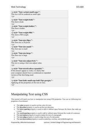 Web Technology ECS-604
Prepared By: Abhishek kesharwani Lecturer, United College of Engineering and Research
<p style="font-variant:small-caps;">
This text will be rendered as small caps
</p>
<p style="font-weight:bold;">
This font is bold.
</p>
<p style="font-weight:bolder;">
This font is bolder.
</p>
<p style="font-weight:900;">
This font is 900 weight.
</p>
<p style="font-size:20px;">
This font size is 20 pixels
</p>
<p style="font-size:small;">
This font size is small
</p>
<p style="font-size:large;">
This font size is large
</p>
<p style="font-size-adjust:0.61;">
This text is using a font-size-adjust value.
</p>
<p style="font-stretch:ultra-expanded;">
If this doesn't appear to work, it is likely that
your computer doesn't have a condensed or expanded
version of the font being used.
</p>
<p style="font:italic small-caps bold 15px georgia;">
Applying all the properties on the text at once.
</p>
Manipulating Text using CSS
This tutorial will teach you how to manipulate text using CSS properties. You can set following text
properties of an element:
The color property is used to set the color of a text.
The direction property is used to set the text direction.
The letter-spacing property is used to add or subtract space between the letters that make up
a word.
The word-spacing property is used to add or subtract space between the words of a sentence.
The text-indent property is used to indent the text of a paragraph.
The text-align property is used to align the text of a document.
The text-decoration property is used to underline, overline, and strikethrough text.
 