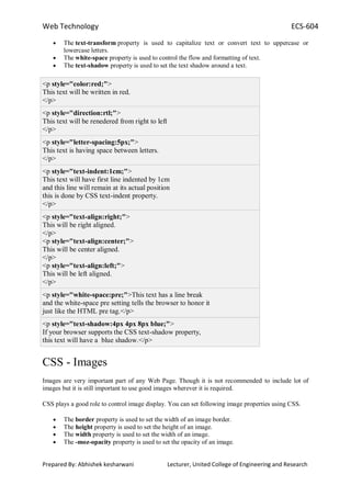 Web Technology ECS-604
Prepared By: Abhishek kesharwani Lecturer, United College of Engineering and Research
The text-transform property is used to capitalize text or convert text to uppercase or
lowercase letters.
The white-space property is used to control the flow and formatting of text.
The text-shadow property is used to set the text shadow around a text.
<p style="color:red;">
This text will be written in red.
</p>
<p style="direction:rtl;">
This text will be renedered from right to left
</p>
<p style="letter-spacing:5px;">
This text is having space between letters.
</p>
<p style="text-indent:1cm;">
This text will have first line indented by 1cm
and this line will remain at its actual position
this is done by CSS text-indent property.
</p>
<p style="text-align:right;">
This will be right aligned.
</p>
<p style="text-align:center;">
This will be center aligned.
</p>
<p style="text-align:left;">
This will be left aligned.
</p>
<p style="white-space:pre;">This text has a line break
and the white-space pre setting tells the browser to honor it
just like the HTML pre tag.</p>
<p style="text-shadow:4px 4px 8px blue;">
If your browser supports the CSS text-shadow property,
this text will have a blue shadow.</p>
CSS - Images
Images are very important part of any Web Page. Though it is not recommended to include lot of
images but it is still important to use good images wherever it is required.
CSS plays a good role to control image display. You can set following image properties using CSS.
The border property is used to set the width of an image border.
The height property is used to set the height of an image.
The width property is used to set the width of an image.
The -moz-opacity property is used to set the opacity of an image.
 