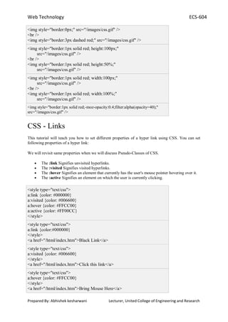 Web Technology ECS-604
Prepared By: Abhishek kesharwani Lecturer, United College of Engineering and Research
<img style="border:0px;" src="/images/css.gif" />
<br />
<img style="border:3px dashed red;" src="/images/css.gif" />
<img style="border:1px solid red; height:100px;"
src="/images/css.gif" />
<br />
<img style="border:1px solid red; height:50%;"
src="/images/css.gif" />
<img style="border:1px solid red; width:100px;"
src="/images/css.gif" />
<br />
<img style="border:1px solid red; width:100%;"
src="/images/css.gif" />
<img style="border:1px solid red;-moz-opacity:0.4;filter:alpha(opacity=40);"
src="/images/css.gif" />
CSS - Links
This tutorial will teach you how to set different properties of a hyper link using CSS. You can set
following properties of a hyper link:
We will revisit same properties when we will discuss Pseudo-Classes of CSS.
The :link Signifies unvisited hyperlinks.
The :visited Signifies visited hyperlinks.
The :hover Signifies an element that currently has the user's mouse pointer hovering over it.
The :active Signifies an element on which the user is currently clicking.
<style type="text/css">
a:link {color: #000000}
a:visited {color: #006600}
a:hover {color: #FFCC00}
a:active {color: #FF00CC}
</style>
<style type="text/css">
a:link {color:#000000}
</style>
<a href="/html/index.htm">Black Link</a>
<style type="text/css">
a:visited {color: #006600}
</style>
<a href="/html/index.htm">Click this link</a>
<style type="text/css">
a:hover {color: #FFCC00}
</style>
<a href="/html/index.htm">Bring Mouse Here</a>
 