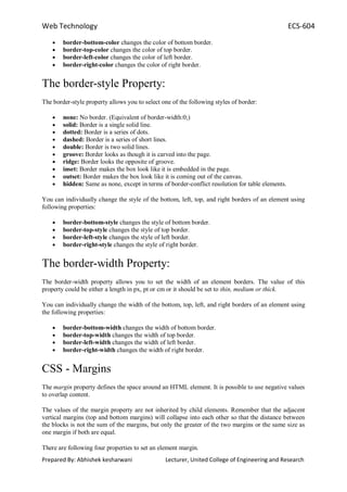 Web Technology ECS-604
Prepared By: Abhishek kesharwani Lecturer, United College of Engineering and Research
border-bottom-color changes the color of bottom border.
border-top-color changes the color of top border.
border-left-color changes the color of left border.
border-right-color changes the color of right border.
The border-style Property:
The border-style property allows you to select one of the following styles of border:
none: No border. (Equivalent of border-width:0;)
solid: Border is a single solid line.
dotted: Border is a series of dots.
dashed: Border is a series of short lines.
double: Border is two solid lines.
groove: Border looks as though it is carved into the page.
ridge: Border looks the opposite of groove.
inset: Border makes the box look like it is embedded in the page.
outset: Border makes the box look like it is coming out of the canvas.
hidden: Same as none, except in terms of border-conflict resolution for table elements.
You can individually change the style of the bottom, left, top, and right borders of an element using
following properties:
border-bottom-style changes the style of bottom border.
border-top-style changes the style of top border.
border-left-style changes the style of left border.
border-right-style changes the style of right border.
The border-width Property:
The border-width property allows you to set the width of an element borders. The value of this
property could be either a length in px, pt or cm or it should be set to thin, medium or thick.
You can individually change the width of the bottom, top, left, and right borders of an element using
the following properties:
border-bottom-width changes the width of bottom border.
border-top-width changes the width of top border.
border-left-width changes the width of left border.
border-right-width changes the width of right border.
CSS - Margins
The margin property defines the space around an HTML element. It is possible to use negative values
to overlap content.
The values of the margin property are not inherited by child elements. Remember that the adjacent
vertical margins (top and bottom margins) will collapse into each other so that the distance between
the blocks is not the sum of the margins, but only the greater of the two margins or the same size as
one margin if both are equal.
There are following four properties to set an element margin.
 