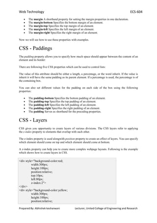 Web Technology ECS-604
Prepared By: Abhishek kesharwani Lecturer, United College of Engineering and Research
The margin A shorthand property for setting the margin properties in one declaration.
The margin-bottom Specifies the bottom margin of an element.
The margin-top Specifies the top margin of an element.
The margin-left Specifies the left margin of an element.
The margin-right Specifies the right margin of an element.
Now we will see how to use these properties with examples.
CSS - Paddings
The padding property allows you to specify how much space should appear between the content of an
element and its border:
There are following five CSS properties which can be used to control lists:
The value of this attribute should be either a length, a percentage, or the word inherit. If the value is
inherit it will have the same padding as its parent element. If a percentage is used, the percentage is of
the containing box.
You can also set different values for the padding on each side of the box using the following
properties:
The padding-bottom Specifies the bottom padding of an element.
The padding-top Specifies the top padding of an element.
The padding-left Specifies the left padding of an element.
The padding-right Specifies the right padding of an element.
The padding Serves as shorthand for the preceding properties.
CSS - Layers
CSS gives you opportunity to create layers of various divisions. The CSS layers refer to applying
the z-index property to elements that overlap with each other.
The z-index property is used alongwith position property to create an effect of layers. You can specify
which element should come on top and which element should come at bottom.
A z-index property can help you to create more complex webpage layouts. Following is the example
which shows how to create layers in CSS.
<div style="background-color:red;
width:300px;
height:100px;
position:relative;
top:10px;
left:80px;
z-index:2">
</div>
<div style="background-color:yellow;
width:300px;
height:100px;
position:relative;
 