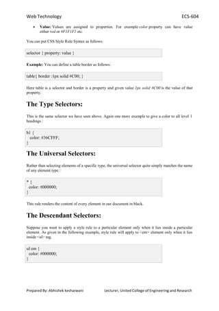 Web Technology ECS-604
Prepared By: Abhishek kesharwani Lecturer, United College of Engineering and Research
Value: Values are assigned to properties. For example color property can have value
either red or #F1F1F1 etc.
You can put CSS Style Rule Syntax as follows:
selector { property: value }
Example: You can define a table border as follows:
table{ border :1px solid #C00; }
Here table is a selector and border is a property and given value 1px solid #C00 is the value of that
property.
The Type Selectors:
This is the same selector we have seen above. Again one more example to give a color to all level 1
headings :
h1 {
color: #36CFFF;
}
The Universal Selectors:
Rather than selecting elements of a specific type, the universal selector quite simply matches the name
of any element type :
* {
color: #000000;
}
This rule renders the content of every element in our document in black.
The Descendant Selectors:
Suppose you want to apply a style rule to a particular element only when it lies inside a particular
element. As given in the following example, style rule will apply to <em> element only when it lies
inside <ul> tag.
ul em {
color: #000000;
}
 