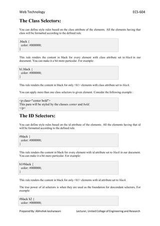 Web Technology ECS-604
Prepared By: Abhishek kesharwani Lecturer, United College of Engineering and Research
The Class Selectors:
You can define style rules based on the class attribute of the elements. All the elements having that
class will be formatted according to the defined rule.
.black {
color: #000000;
}
This rule renders the content in black for every element with class attribute set to black in our
document. You can make it a bit more particular. For example:
h1.black {
color: #000000;
}
This rule renders the content in black for only <h1> elements with class attribute set to black.
You can apply more than one class selectors to given element. Consider the following example :
<p class="center bold">
This para will be styled by the classes center and bold.
</p>
The ID Selectors:
You can define style rules based on the id attribute of the elements. All the elements having that id
will be formatted according to the defined rule.
#black {
color: #000000;
}
This rule renders the content in black for every element with id attribute set to black in our document.
You can make it a bit more particular. For example:
h1#black {
color: #000000;
}
This rule renders the content in black for only <h1> elements with id attribute set to black.
The true power of id selectors is when they are used as the foundation for descendant selectors, For
example:
#black h2 {
color: #000000;
 