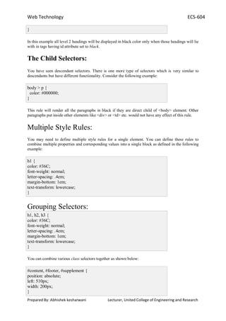 Web Technology ECS-604
Prepared By: Abhishek kesharwani Lecturer, United College of Engineering and Research
}
In this example all level 2 headings will be displayed in black color only when those headings will lie
with in tags having id attribute set to black.
The Child Selectors:
You have seen descendant selectors. There is one more type of selectors which is very similar to
descendants but have different functionality. Consider the following example:
body > p {
color: #000000;
}
This rule will render all the paragraphs in black if they are direct child of <body> element. Other
paragraphs put inside other elements like <div> or <td> etc. would not have any effect of this rule.
Multiple Style Rules:
You may need to define multiple style rules for a single element. You can define these rules to
combine multiple properties and corresponding values into a single block as defined in the following
example:
h1 {
color: #36C;
font-weight: normal;
letter-spacing: .4em;
margin-bottom: 1em;
text-transform: lowercase;
}
Grouping Selectors:
h1, h2, h3 {
color: #36C;
font-weight: normal;
letter-spacing: .4em;
margin-bottom: 1em;
text-transform: lowercase;
}
You can combine various class selectors together as shown below:
#content, #footer, #supplement {
position: absolute;
left: 510px;
width: 200px;
}
 