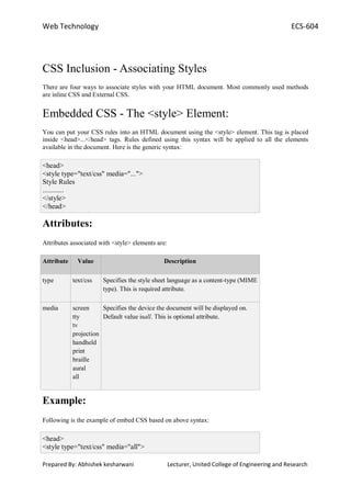 Web Technology ECS-604
Prepared By: Abhishek kesharwani Lecturer, United College of Engineering and Research
CSS Inclusion - Associating Styles
There are four ways to associate styles with your HTML document. Most commonly used methods
are inline CSS and External CSS.
Embedded CSS - The <style> Element:
You can put your CSS rules into an HTML document using the <style> element. This tag is placed
inside <head>...</head> tags. Rules defined using this syntax will be applied to all the elements
available in the document. Here is the generic syntax:
<head>
<style type="text/css" media="...">
Style Rules
............
</style>
</head>
Attributes:
Attributes associated with <style> elements are:
Attribute Value Description
type text/css Specifies the style sheet language as a content-type (MIME
type). This is required attribute.
media screen
tty
tv
projection
handheld
print
braille
aural
all
Specifies the device the document will be displayed on.
Default value isall. This is optional attribute.
Example:
Following is the example of embed CSS based on above syntax:
<head>
<style type="text/css" media="all">
 