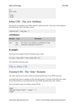 Web Technology ECS-604
Prepared By: Abhishek kesharwani Lecturer, United College of Engineering and Research
h1{
color: #36C;
}
</style>
</head>
Inline CSS - The style Attribute:
You can use style attribute of any HTML element to define style rules. These rules will be applied to
that element only. Here is the generic syntax:
<element style="...style rules....">
Attributes:
Attribute Value Description
style style
rules
The value of style attribute is a combination of style
declarations separated by semicolon (;).
Example:
Following is the example of inline CSS based on above syntax:
<h1 style ="color:#36C;"> This is inline CSS </h1>
This will produce following result:
This is inline CSS
External CSS - The <link> Element:
The <link> element can be used to include an external stylesheet file in your HTML document.
An external style sheet is a separate text file with .css extension. You define all the Style rules within
this text file and then you can include this file in any HTML document using <link> element.
Here is the generic syntax of including external CSS file:
<head>
<link type="text/css" href="..." media="..." />
</head>
 