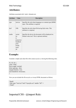 Web Technology ECS-604
Prepared By: Abhishek kesharwani Lecturer, United College of Engineering and Research
Attributes:
Attributes associated with <style> elements are:
Attribute Value Description
type text/css Specifies the style sheet language as a content-type (MIME
type). This attribute is required.
href URL Specifies the style sheet file having Style rules. This
attribute is a required.
media screen
tty
tv
projection
handheld
print
braille
aural
all
Specifies the device the document will be displayed on.
Default value isall. This is optional attribute.
Example:
Consider a simple style sheet file with a name mystyle.css having the following rules:
h1, h2, h3 {
color: #36C;
font-weight: normal;
letter-spacing: .4em;
margin-bottom: 1em;
text-transform: lowercase;
}
Now you can include this file mystyle.css in any HTML document as follows:
<head>
<link type="text/css" href="mystyle.css" media="all" />
</head>
Imported CSS - @import Rule:
 