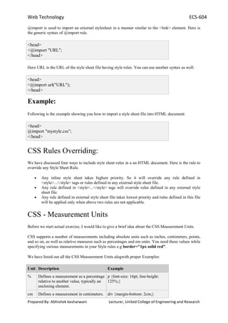 Web Technology ECS-604
Prepared By: Abhishek kesharwani Lecturer, United College of Engineering and Research
@import is used to import an external stylesheet in a manner similar to the <link> element. Here is
the generic syntax of @import rule.
<head>
<@import "URL";
</head>
Here URL is the URL of the style sheet file having style rules. You can use another syntax as well:
<head>
<@import url("URL");
</head>
Example:
Following is the example showing you how to import a style sheet file into HTML document:
<head>
@import "mystyle.css";
</head>
CSS Rules Overriding:
We have discussed four ways to include style sheet rules in a an HTML document. Here is the rule to
override any Style Sheet Rule.
Any inline style sheet takes highest priority. So it will override any rule defined in
<style>...</style> tags or rules defined in any external style sheet file.
Any rule defined in <style>...</style> tags will override rules defined in any external style
sheet file.
Any rule defined in external style sheet file takes lowest priority and rules defined in this file
will be applied only when above two rules are not applicable.
CSS - Measurement Units
Before we start actual exercise, I would like to give a brief idea about the CSS Measurement Units.
CSS supports a number of measurements including absolute units such as inches, centimeters, points,
and so on, as well as relative measures such as percentages and em units. You need these values while
specifying various measurements in your Style rules e.g border="1px solid red".
We have listed out all the CSS Measurement Units alogwith proper Examples:
Unit Description Example
% Defines a measurement as a percentage
relative to another value, typically an
enclosing element.
p {font-size: 16pt; line-height:
125%;}
cm Defines a measurement in centimeters. div {margin-bottom: 2cm;}
 