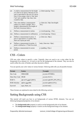 Web Technology ECS-604
Prepared By: Abhishek kesharwani Lecturer, United College of Engineering and Research
em A relative measurement for the height
of a font in em spaces. Because an em
unit is equivalent to the size of a given
font, if you assign a font to 12pt, each
"em" unit would be 12pt; thus, 2em
would be 24pt.
p {letter-spacing: 7em;}
ex This value defines a measurement
relative to a font's x-height. The x-
height is determined by the height of
the font's lowercase letter x.
p {font-size: 24pt; line-height:
3ex;}
in Defines a measurement in inches. p {word-spacing: .15in;}
mm Defines a measurement in millimetres. p {word-spacing: 15mm;}
pc Defines a measurement in picas. A
pica is equivalent to 12 points; thus,
there are 6 picas per inch.
p {font-size: 20pc;}
pt Defines a measurement in points. A
point is defined as 1/72nd of an inch.
body {font-size: 18pt;}
px Defines a measurement in screen
pixels.
p {padding: 25px;}
CSS - Colors
CSS uses color values to specify a color. Typically, these are used to set a color either for the
foreground of an element (i.e., its text) or else for the background of the element. They can also be
used to affect the color of borders and other decorative effects.
You can specify your color values in various formats. Following table tells you all possible formats:
Format Syntax Example
Hex Code #RRGGBB p{color:#FF0000;}
Short Hex Code #RGB p{color:#6A7;}
RGB % rgb (rrr%,ggg%,bbb%) p{color:rgb(50%,50%,50%);}
RGB Absolute rgb(rrr,ggg,bbb) p{color:rgb(0,0,255);}
keyword aqua, black, etc. p{color:teal;}
These formats are explained in more detail in the following sections:
Setting Backgrounds using CSS
This tutorial will teach you how to set backgrounds of various HTML elements. You can set
following background properties of an element:
The background-color property is used to set the background color of an element.
The background-image property is used to set the background image of an element.
 