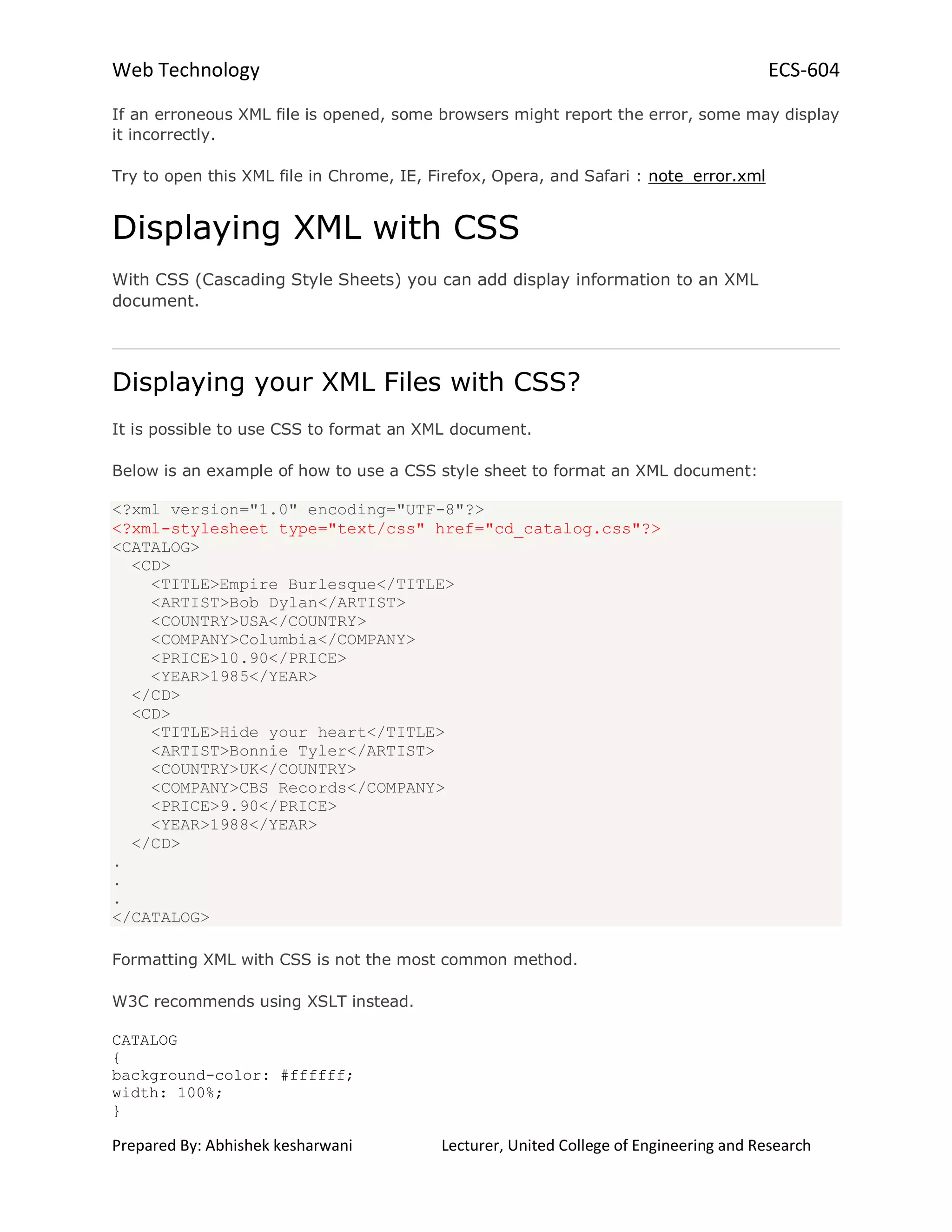 Web Technology ECS-604
Prepared By: Abhishek kesharwani Lecturer, United College of Engineering and Research
If an erroneous XML file is opened, some browsers might report the error, some may display
it incorrectly.
Try to open this XML file in Chrome, IE, Firefox, Opera, and Safari : note_error.xml
Displaying XML with CSS
With CSS (Cascading Style Sheets) you can add display information to an XML
document.
Displaying your XML Files with CSS?
It is possible to use CSS to format an XML document.
Below is an example of how to use a CSS style sheet to format an XML document:
<?xml version="1.0" encoding="UTF-8"?>
<?xml-stylesheet type="text/css" href="cd_catalog.css"?>
<CATALOG>
<CD>
<TITLE>Empire Burlesque</TITLE>
<ARTIST>Bob Dylan</ARTIST>
<COUNTRY>USA</COUNTRY>
<COMPANY>Columbia</COMPANY>
<PRICE>10.90</PRICE>
<YEAR>1985</YEAR>
</CD>
<CD>
<TITLE>Hide your heart</TITLE>
<ARTIST>Bonnie Tyler</ARTIST>
<COUNTRY>UK</COUNTRY>
<COMPANY>CBS Records</COMPANY>
<PRICE>9.90</PRICE>
<YEAR>1988</YEAR>
</CD>
.
.
.
</CATALOG>
Formatting XML with CSS is not the most common method.
W3C recommends using XSLT instead.
CATALOG
{
background-color: #ffffff;
width: 100%;
}
 