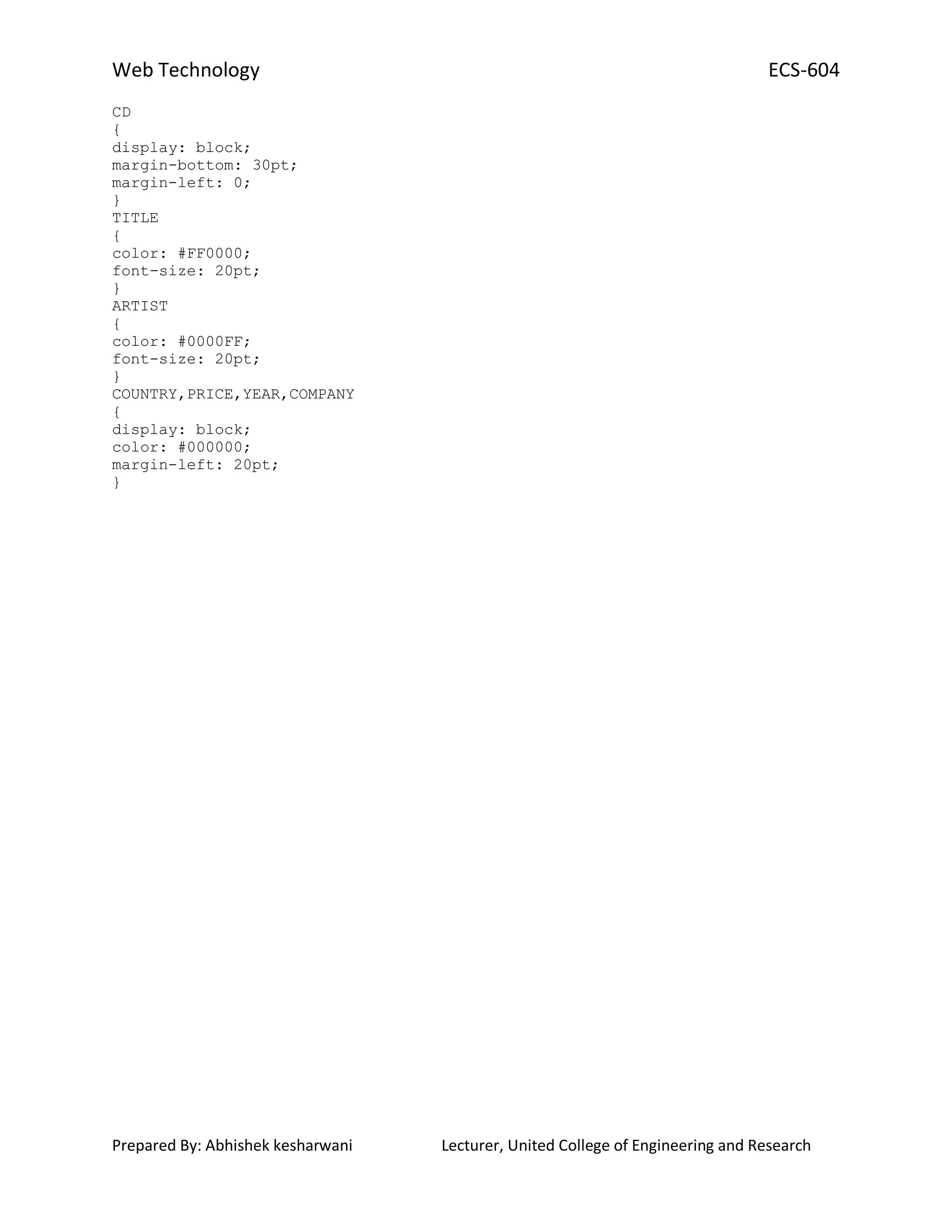Web Technology ECS-604
Prepared By: Abhishek kesharwani Lecturer, United College of Engineering and Research
CD
{
display: block;
margin-bottom: 30pt;
margin-left: 0;
}
TITLE
{
color: #FF0000;
font-size: 20pt;
}
ARTIST
{
color: #0000FF;
font-size: 20pt;
}
COUNTRY,PRICE,YEAR,COMPANY
{
display: block;
color: #000000;
margin-left: 20pt;
}
 