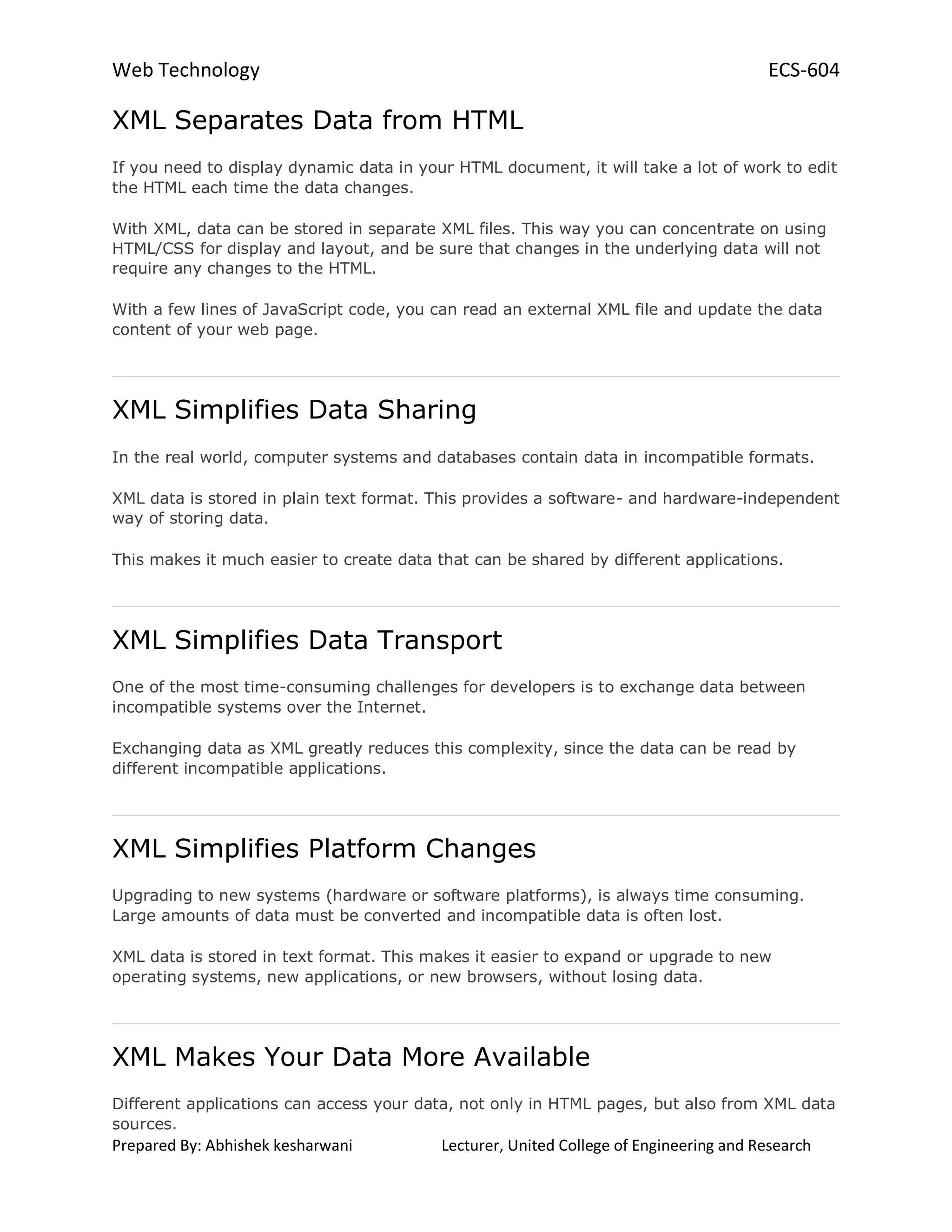 Web Technology ECS-604
Prepared By: Abhishek kesharwani Lecturer, United College of Engineering and Research
XML Separates Data from HTML
If you need to display dynamic data in your HTML document, it will take a lot of work to edit
the HTML each time the data changes.
With XML, data can be stored in separate XML files. This way you can concentrate on using
HTML/CSS for display and layout, and be sure that changes in the underlying data will not
require any changes to the HTML.
With a few lines of JavaScript code, you can read an external XML file and update the data
content of your web page.
XML Simplifies Data Sharing
In the real world, computer systems and databases contain data in incompatible formats.
XML data is stored in plain text format. This provides a software- and hardware-independent
way of storing data.
This makes it much easier to create data that can be shared by different applications.
XML Simplifies Data Transport
One of the most time-consuming challenges for developers is to exchange data between
incompatible systems over the Internet.
Exchanging data as XML greatly reduces this complexity, since the data can be read by
different incompatible applications.
XML Simplifies Platform Changes
Upgrading to new systems (hardware or software platforms), is always time consuming.
Large amounts of data must be converted and incompatible data is often lost.
XML data is stored in text format. This makes it easier to expand or upgrade to new
operating systems, new applications, or new browsers, without losing data.
XML Makes Your Data More Available
Different applications can access your data, not only in HTML pages, but also from XML data
sources.
 