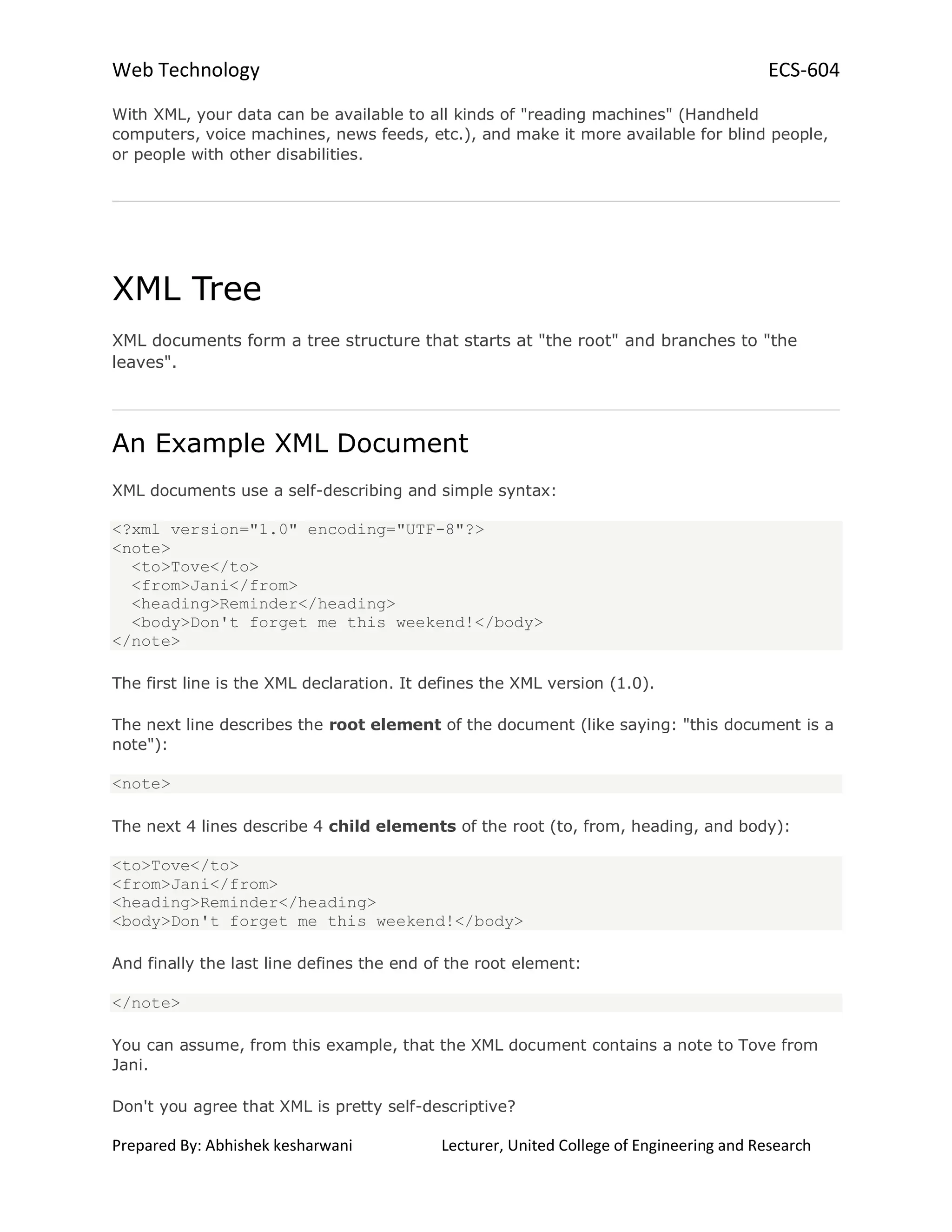 Web Technology ECS-604
Prepared By: Abhishek kesharwani Lecturer, United College of Engineering and Research
With XML, your data can be available to all kinds of "reading machines" (Handheld
computers, voice machines, news feeds, etc.), and make it more available for blind people,
or people with other disabilities.
XML Tree
XML documents form a tree structure that starts at "the root" and branches to "the
leaves".
An Example XML Document
XML documents use a self-describing and simple syntax:
<?xml version="1.0" encoding="UTF-8"?>
<note>
<to>Tove</to>
<from>Jani</from>
<heading>Reminder</heading>
<body>Don't forget me this weekend!</body>
</note>
The first line is the XML declaration. It defines the XML version (1.0).
The next line describes the root element of the document (like saying: "this document is a
note"):
<note>
The next 4 lines describe 4 child elements of the root (to, from, heading, and body):
<to>Tove</to>
<from>Jani</from>
<heading>Reminder</heading>
<body>Don't forget me this weekend!</body>
And finally the last line defines the end of the root element:
</note>
You can assume, from this example, that the XML document contains a note to Tove from
Jani.
Don't you agree that XML is pretty self-descriptive?
 