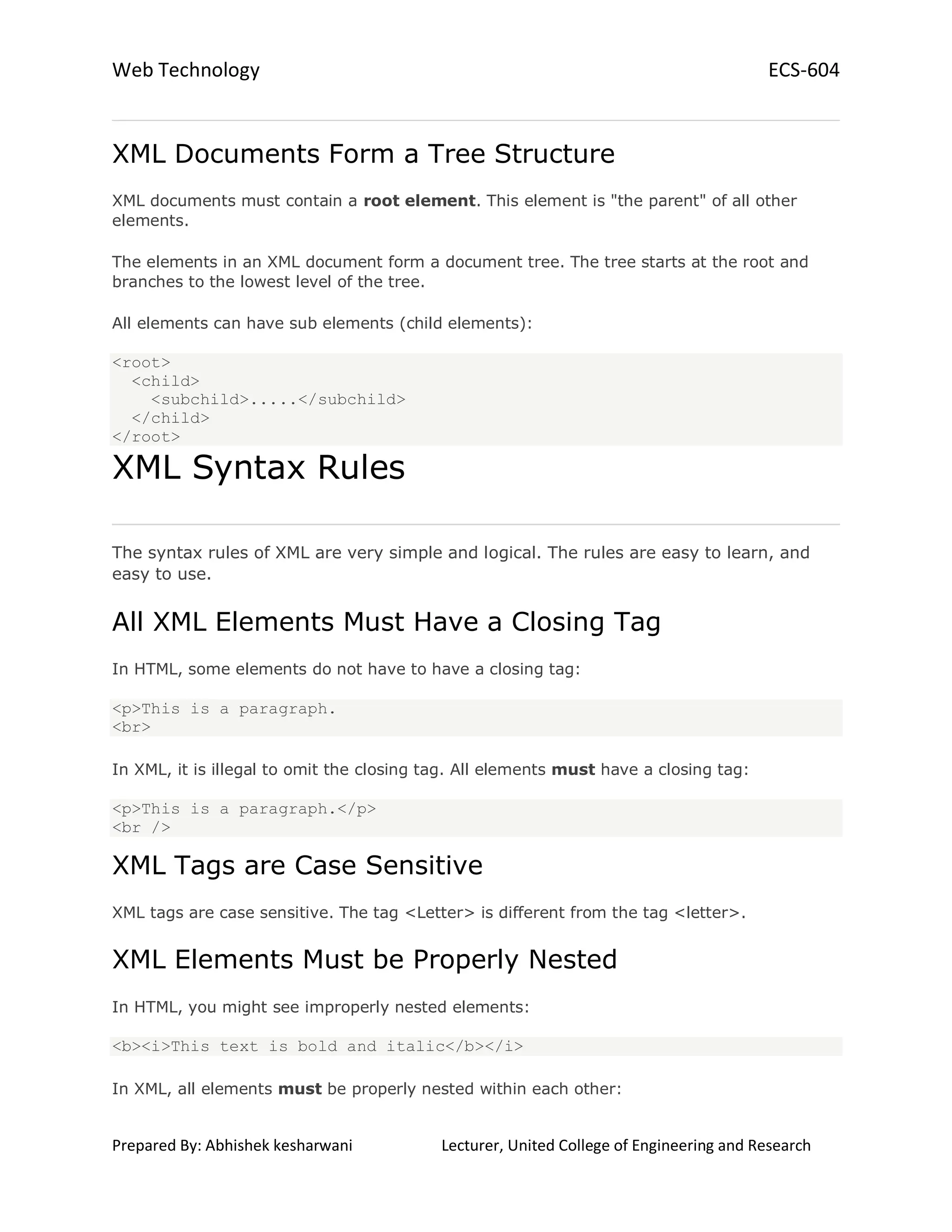 Web Technology ECS-604
Prepared By: Abhishek kesharwani Lecturer, United College of Engineering and Research
XML Documents Form a Tree Structure
XML documents must contain a root element. This element is "the parent" of all other
elements.
The elements in an XML document form a document tree. The tree starts at the root and
branches to the lowest level of the tree.
All elements can have sub elements (child elements):
<root>
<child>
<subchild>.....</subchild>
</child>
</root>
XML Syntax Rules
The syntax rules of XML are very simple and logical. The rules are easy to learn, and
easy to use.
All XML Elements Must Have a Closing Tag
In HTML, some elements do not have to have a closing tag:
<p>This is a paragraph.
<br>
In XML, it is illegal to omit the closing tag. All elements must have a closing tag:
<p>This is a paragraph.</p>
<br />
XML Tags are Case Sensitive
XML tags are case sensitive. The tag <Letter> is different from the tag <letter>.
XML Elements Must be Properly Nested
In HTML, you might see improperly nested elements:
<b><i>This text is bold and italic</b></i>
In XML, all elements must be properly nested within each other:
 
