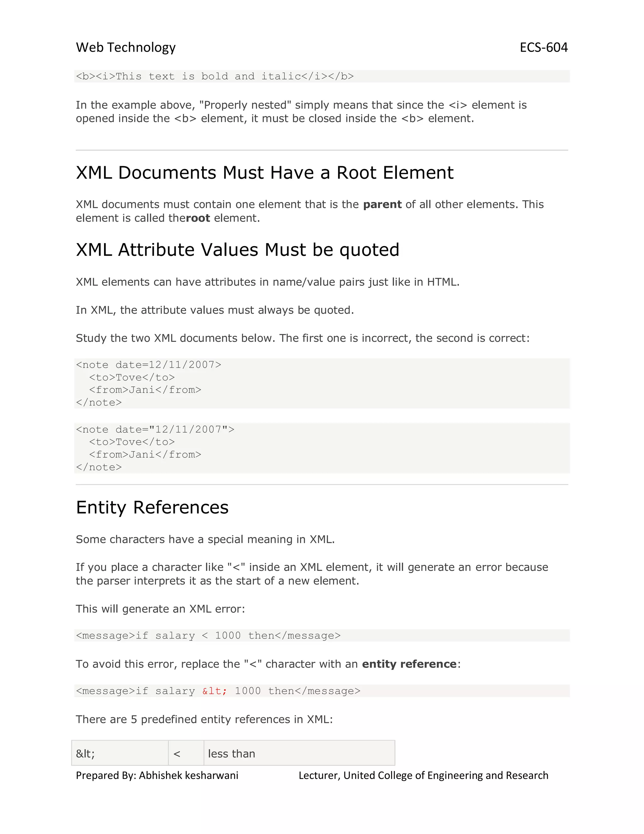Web Technology ECS-604
Prepared By: Abhishek kesharwani Lecturer, United College of Engineering and Research
<b><i>This text is bold and italic</i></b>
In the example above, "Properly nested" simply means that since the <i> element is
opened inside the <b> element, it must be closed inside the <b> element.
XML Documents Must Have a Root Element
XML documents must contain one element that is the parent of all other elements. This
element is called theroot element.
XML Attribute Values Must be quoted
XML elements can have attributes in name/value pairs just like in HTML.
In XML, the attribute values must always be quoted.
Study the two XML documents below. The first one is incorrect, the second is correct:
<note date=12/11/2007>
<to>Tove</to>
<from>Jani</from>
</note>
<note date="12/11/2007">
<to>Tove</to>
<from>Jani</from>
</note>
Entity References
Some characters have a special meaning in XML.
If you place a character like "<" inside an XML element, it will generate an error because
the parser interprets it as the start of a new element.
This will generate an XML error:
<message>if salary < 1000 then</message>
To avoid this error, replace the "<" character with an entity reference:
<message>if salary < 1000 then</message>
There are 5 predefined entity references in XML:
< < less than
 