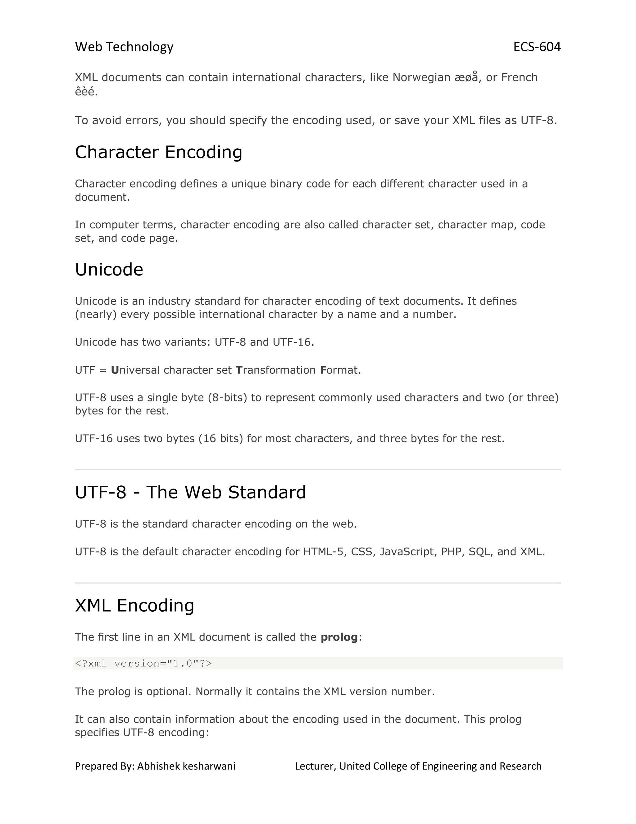 Web Technology ECS-604
Prepared By: Abhishek kesharwani Lecturer, United College of Engineering and Research
XML documents can contain international characters, like Norwegian æøå, or French
êèé.
To avoid errors, you should specify the encoding used, or save your XML files as UTF-8.
Character Encoding
Character encoding defines a unique binary code for each different character used in a
document.
In computer terms, character encoding are also called character set, character map, code
set, and code page.
Unicode
Unicode is an industry standard for character encoding of text documents. It deﬁnes
(nearly) every possible international character by a name and a number.
Unicode has two variants: UTF-8 and UTF-16.
UTF = Universal character set Transformation Format.
UTF-8 uses a single byte (8-bits) to represent commonly used characters and two (or three)
bytes for the rest.
UTF-16 uses two bytes (16 bits) for most characters, and three bytes for the rest.
UTF-8 - The Web Standard
UTF-8 is the standard character encoding on the web.
UTF-8 is the default character encoding for HTML-5, CSS, JavaScript, PHP, SQL, and XML.
XML Encoding
The ﬁrst line in an XML document is called the prolog:
<?xml version="1.0"?>
The prolog is optional. Normally it contains the XML version number.
It can also contain information about the encoding used in the document. This prolog
specifies UTF-8 encoding:
 