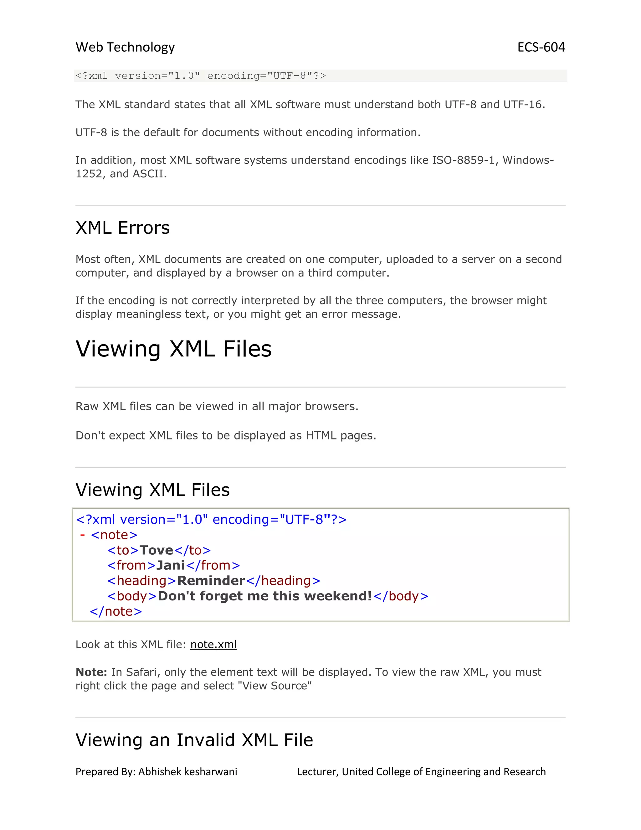 Web Technology ECS-604
Prepared By: Abhishek kesharwani Lecturer, United College of Engineering and Research
<?xml version="1.0" encoding="UTF-8"?>
The XML standard states that all XML software must understand both UTF-8 and UTF-16.
UTF-8 is the default for documents without encoding information.
In addition, most XML software systems understand encodings like ISO-8859-1, Windows-
1252, and ASCII.
XML Errors
Most often, XML documents are created on one computer, uploaded to a server on a second
computer, and displayed by a browser on a third computer.
If the encoding is not correctly interpreted by all the three computers, the browser might
display meaningless text, or you might get an error message.
Viewing XML Files
Raw XML files can be viewed in all major browsers.
Don't expect XML files to be displayed as HTML pages.
Viewing XML Files
<?xml version="1.0" encoding="UTF-8"?>
- <note>
<to>Tove</to>
<from>Jani</from>
<heading>Reminder</heading>
<body>Don't forget me this weekend!</body>
</note>
Look at this XML file: note.xml
Note: In Safari, only the element text will be displayed. To view the raw XML, you must
right click the page and select "View Source"
Viewing an Invalid XML File
 
