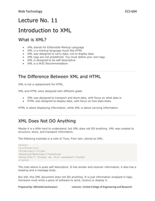 Web Technology ECS-604
Prepared By: Abhishek kesharwani Lecturer, United College of Engineering and Research
Lecture No. 11
Introduction to XML
What is XML?
XML stands for EXtensible Markup Language
XML is a markup language much like HTML
XML was designed to carry data, not to display data
XML tags are not predefined. You must define your own tags
XML is designed to be self-descriptive
XML is a W3C Recommendation
The Difference Between XML and HTML
XML is not a replacement for HTML.
XML and HTML were designed with different goals:
XML was designed to transport and store data, with focus on what data is
HTML was designed to display data, with focus on how data looks
HTML is about displaying information, while XML is about carrying information.
XML Does Not DO Anything
Maybe it is a little hard to understand, but XML does not DO anything. XML was created to
structure, store, and transport information.
The following example is a note to Tove, from Jani, stored as XML:
<note>
<to>Tove</to>
<from>Jani</from>
<heading>Reminder</heading>
<body>Don't forget me this weekend!</body>
</note>
The note above is quite self descriptive. It has sender and receiver information, it also has a
heading and a message body.
But still, this XML document does not DO anything. It is just information wrapped in tags.
Someone must write a piece of software to send, receive or display it.
 