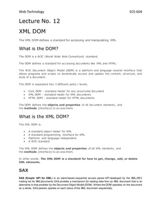 Web Technology ECS-604
Lecture No. 12
XML DOM
The XML DOM defines a standard for accessing and manipulating XML.
What is the DOM?
The DOM is a W3C (World Wide Web Consortium) standard.
The DOM defines a standard for accessing documents like XML and HTML:
The W3C Document Object Model (DOM) is a platform and language-neutral interface that
allows programs and scripts to dynamically access and update the content, structure, and
style of a document.
The DOM is separated into 3 different parts / levels:
 Core DOM - standard model for any structured document
 XML DOM - standard model for XML documents
 HTML DOM - standard model for HTML documents
The DOM defines the objects and properties of all document elements, and
the methods (interface) to access them.
What is the XML DOM?
The XML DOM is:
 A standard object model for XML
 A standard programming interface for XML
 Platform- and language-independent
 A W3C standard
The XML DOM defines the objects and properties of all XML elements, and
the methods (interface) to access them.
In other words: The XML DOM is a standard for how to get, change, add, or delete
XML elements.
SAX
SAX (Simple API for XML) is an event-based sequential access parser API developed by the XML-DEV
mailing list for XMLdocuments SAX provides a mechanism for reading data from an XML document that is an
alternative to that provided by the Document Object Model (DOM). Where the DOM operates on the document
as a whole, SAX parsers operate on each piece of the XML document sequentially.
 