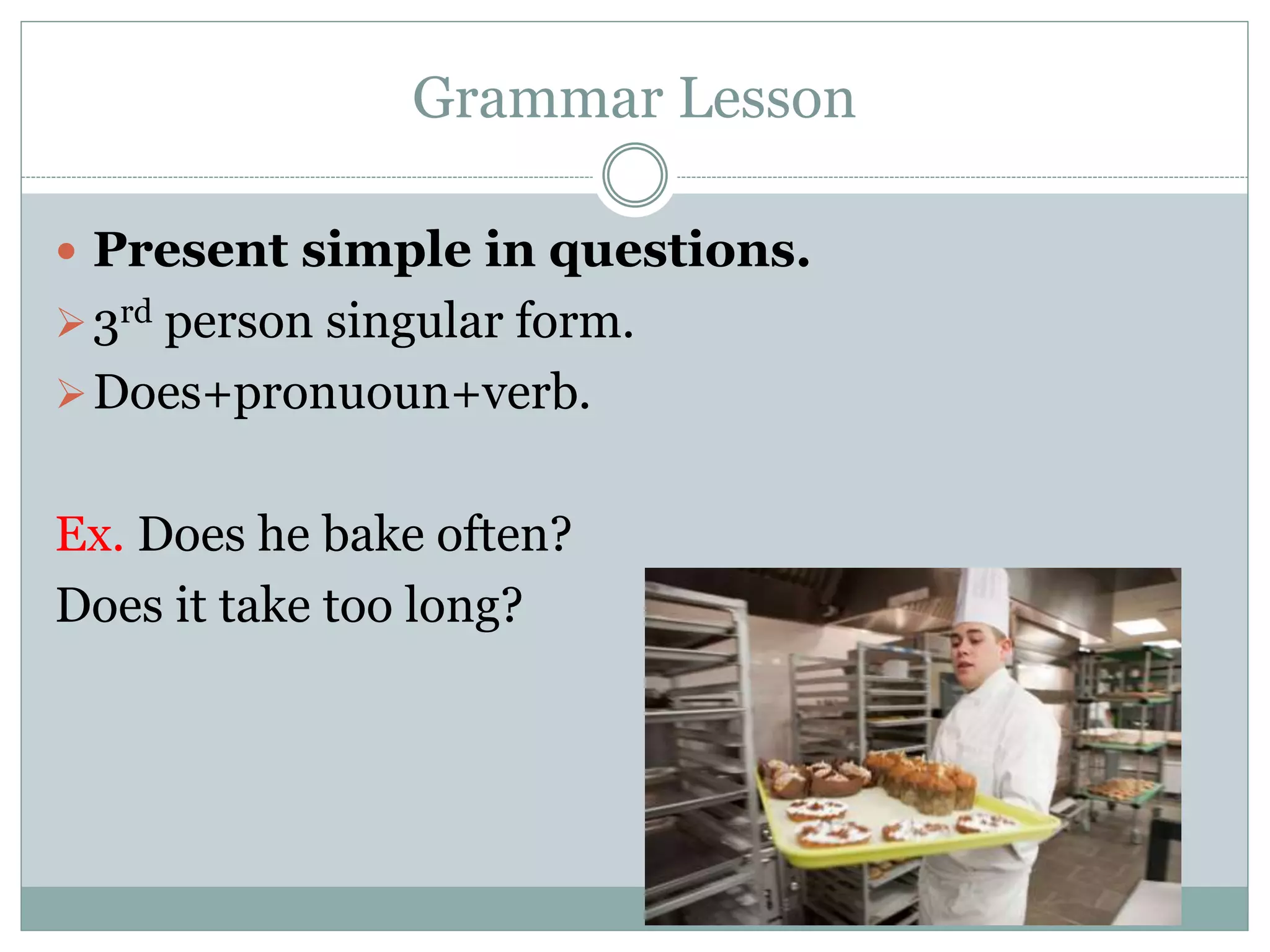 Grammar Lesson
 Present simple in questions.
3rd person singular form.
Does+pronuoun+verb.
Ex. Does he bake often?
Does it take too long?
 