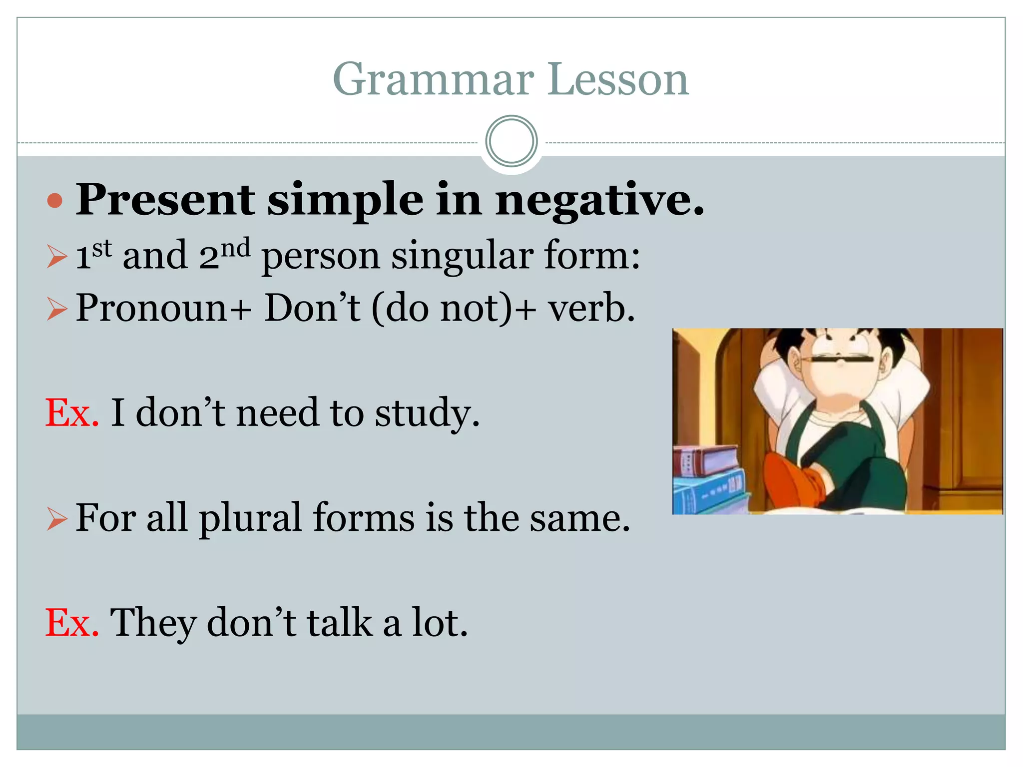 Grammar Lesson
 Present simple in negative.
1st and 2nd person singular form:
Pronoun+ Don’t (do not)+ verb.
Ex. I don’t need to study.
For all plural forms is the same.
Ex. They don’t talk a lot.
 