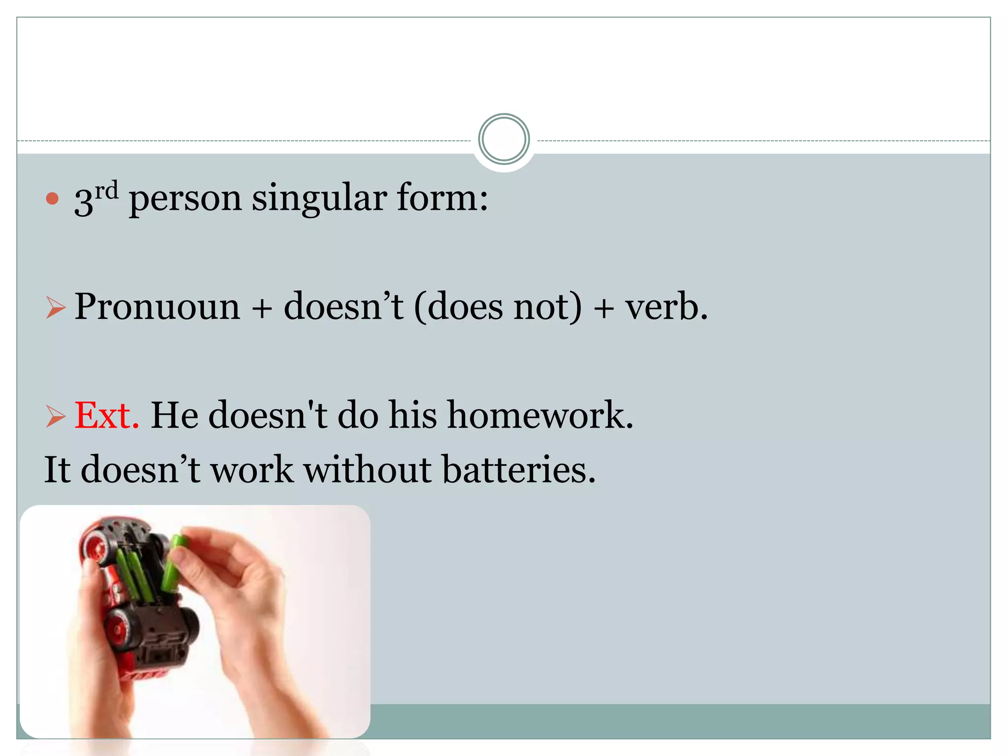  3rd person singular form:
Pronuoun + doesn’t (does not) + verb.
Ext. He doesn't do his homework.
It doesn’t work without batteries.
 