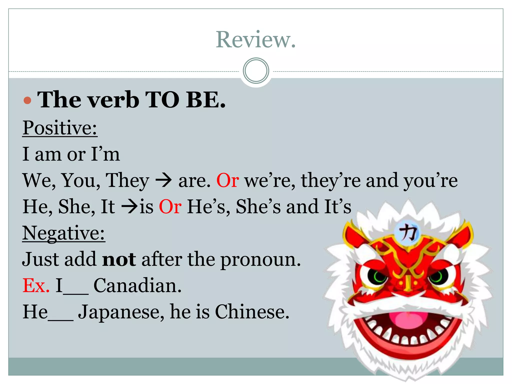 Review.
 The verb TO BE.
Positive:
I am or I’m
We, You, They  are. Or we’re, they’re and you’re
He, She, It is Or He’s, She’s and It’s
Negative:
Just add not after the pronoun.
Ex. I__ Canadian.
He__ Japanese, he is Chinese.
 