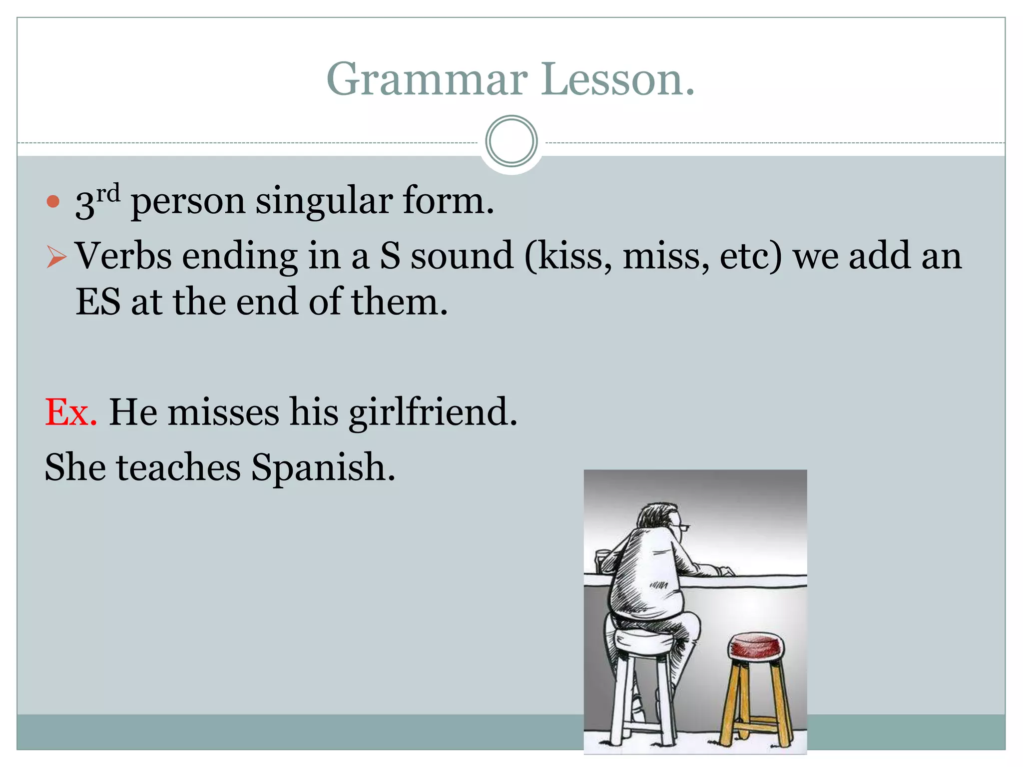 Grammar Lesson.
 3rd person singular form.
Verbs ending in a S sound (kiss, miss, etc) we add an
ES at the end of them.
Ex. He misses his girlfriend.
She teaches Spanish.
 